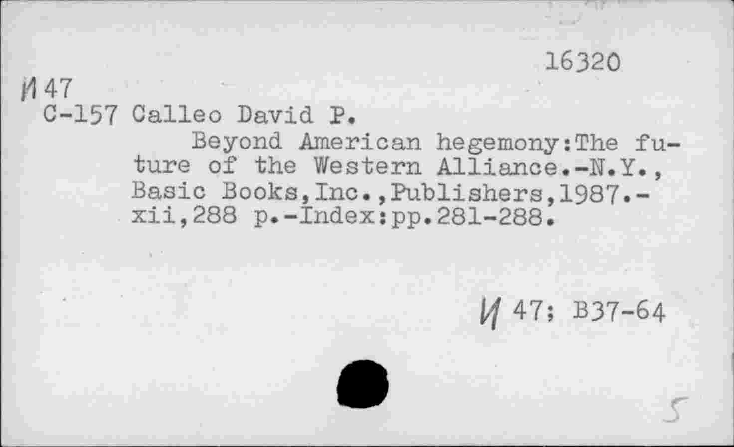 ﻿16320
47
C-157 Oalleo David P.
Beyond American hegemony;The future of the Western Alliance.-N.Y., Basic Books,Inc.,Publishers,1987.-xii,288 p.-Index;pp.281-288.
if 47; B37-64